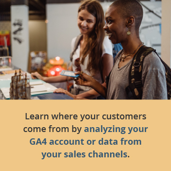 Learn where your customers come from by analyzing your GA4 account or data from your sales channels.