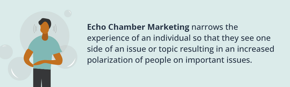Echo Chamber Marketing narrows the experience of an individual so that they see one side of an issue or topic resulting in an increased polarization of people on important issues.