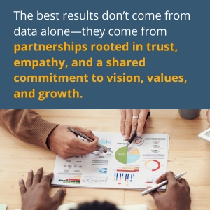 The best results don’t come from data alone—they come from partnerships rooted in trust, empathy, and a shared commitment to vision, values, and growth.